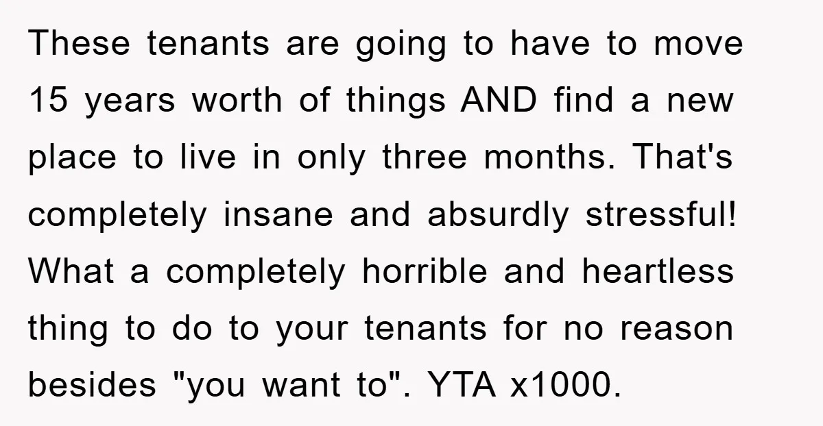 These tenants are going to have to move 15 years worth of things AND find a new place to live in only three months. That's completely insane and absurdly stressful!...