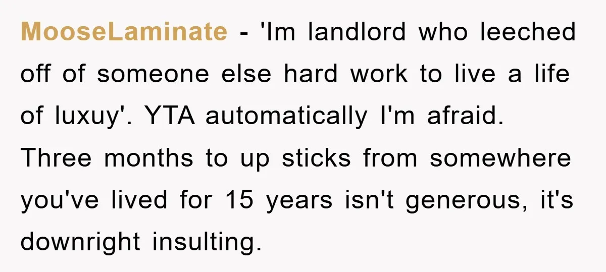 MooseLaminate - 'Im landlord who leeched off of someone else hard work to live a life of luxuy'. YTA automatically I'm afraid. Three months to up sticks from somewhere you've...