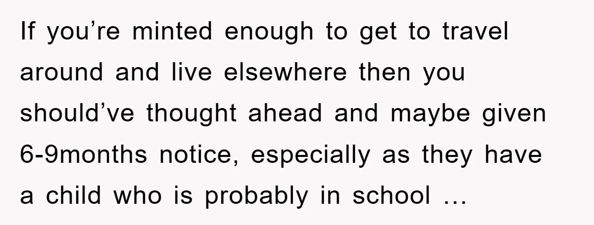 If you’re minted enough to get to travel around and live elsewhere then you should’ve thought ahead and maybe given 6-9months notice, especially as they have a child who is...