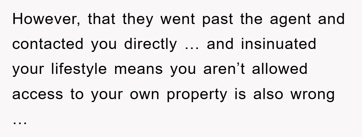 However, that they went past the agent and contacted you directly … and insinuated your lifestyle means you aren’t allowed access to your own property is also wrong …