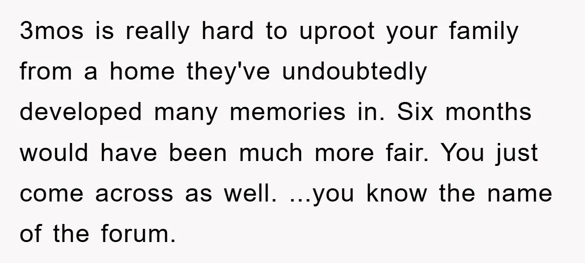 3mos is really hard to uproot your family from a home they've undoubtedly developed many memories in. Six months would have been much more fair. You just come across as...