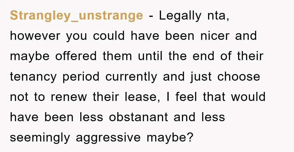 Strangley_unstrange - Legally nta, however you could have been nicer and maybe offered them until the end of their tenancy period currently and just choose not to renew their lease,...