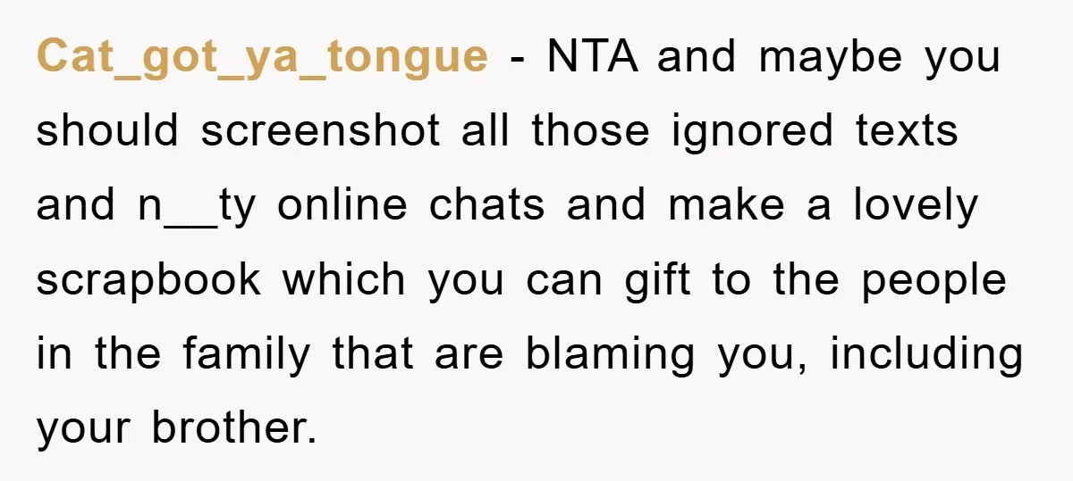 Cat_got_ya_tongue − NTA and maybe you should screenshot all those ignored texts and n__ty online chats and make a lovely scrapbook which you can gift to the people in the...