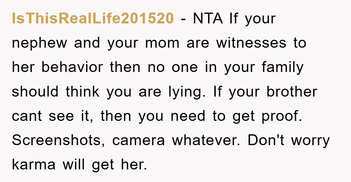 IsThisRealLife201520 − NTA If your nephew and your mom are witnesses to her behavior then no one in your family should think you are lying. If your brother cant see...