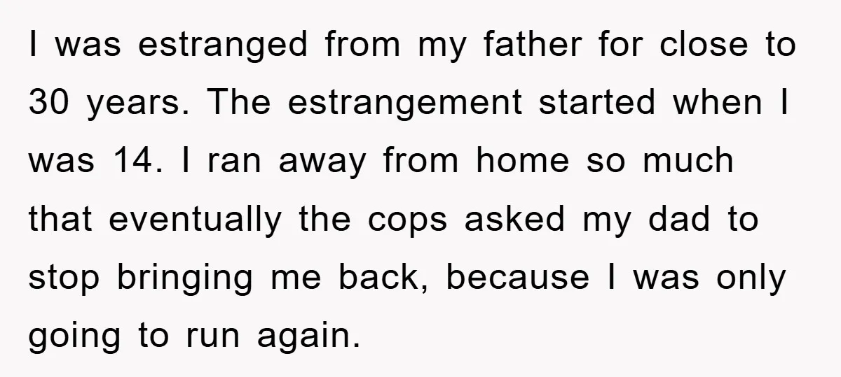 I was estranged from my father for close to 30 years. The estrangement started when I was 14. I ran away from home so much that eventually the cops asked...