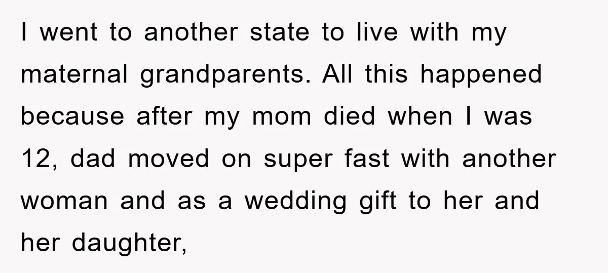 I went to another state to live with my maternal grandparents. All this happened because after my mom died when I was 12, dad moved on super fast with another...
