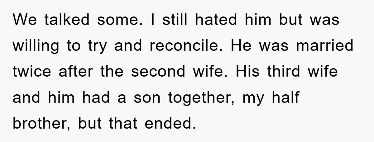 We talked some. I still hated him but was willing to try and reconcile. He was married twice after the second wife. His third wife and him had a son...