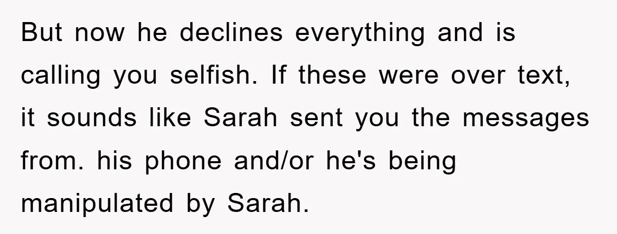 But now he declines everything and is calling you selfish. If these were over text, it sounds like Sarah sent you the messages from. his phone and/or he's being manipulated...