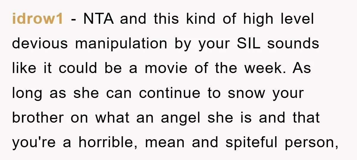 idrow1 − NTA and this kind of high level devious manipulation by your SIL sounds like it could be a movie of the week. As long as she can continue...