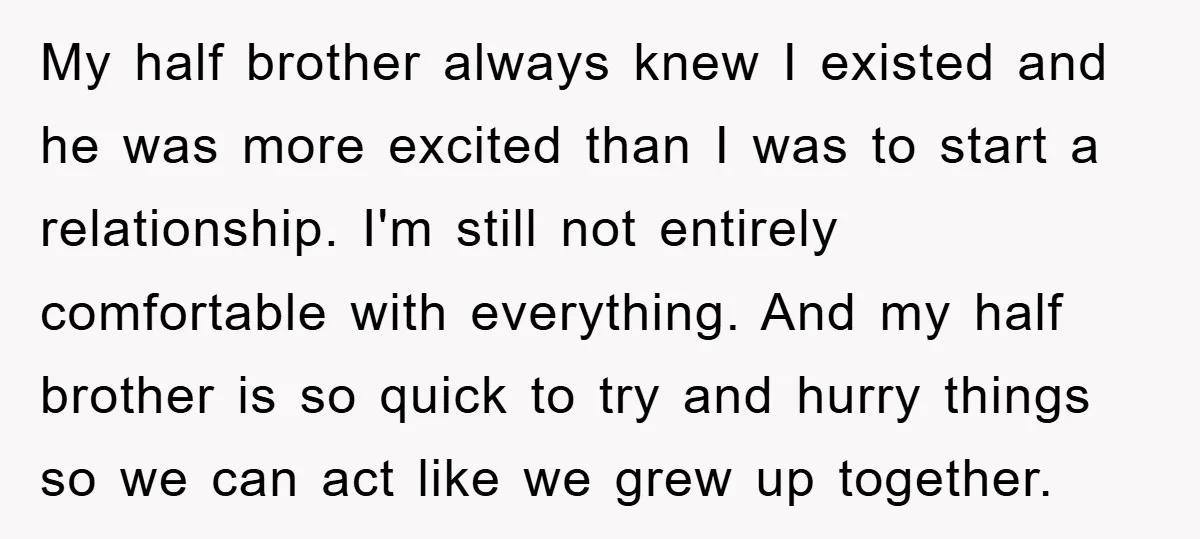 My half brother always knew I existed and he was more excited than I was to start a relationship. I'm still not entirely comfortable with everything. And my half brother...