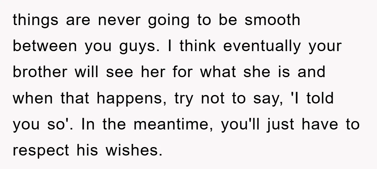 things are never going to be smooth between you guys. I think eventually your brother will see her for what she is and when that happens, try not to say,...