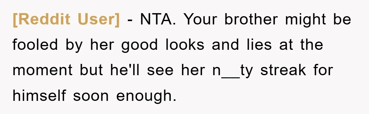 [Reddit User] − NTA. Your brother might be fooled by her good looks and lies at the moment but he'll see her n__ty streak for himself soon enough.
