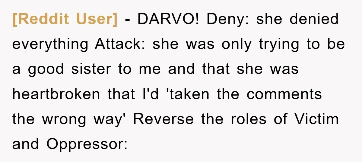 [Reddit User] − DARVO! Deny: she denied everything Attack: she was only trying to be a good sister to me and that she was heartbroken that I'd 'taken the comments...