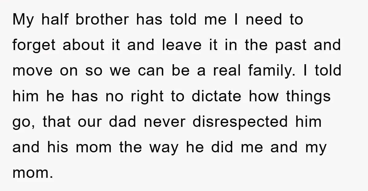 My half brother has told me I need to forget about it and leave it in the past and move on so we can be a real family. I told...
