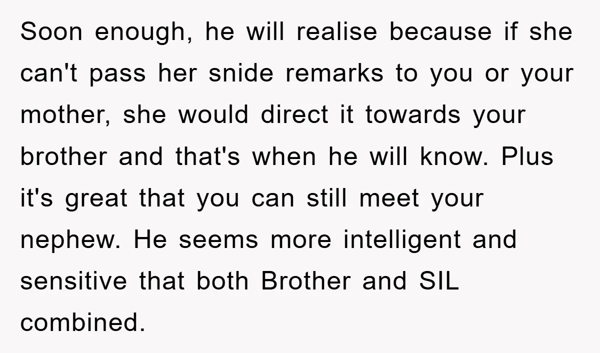 Soon enough, he will realise because if she can't pass her snide remarks to you or your mother, she would direct it towards your brother and that's when he will...