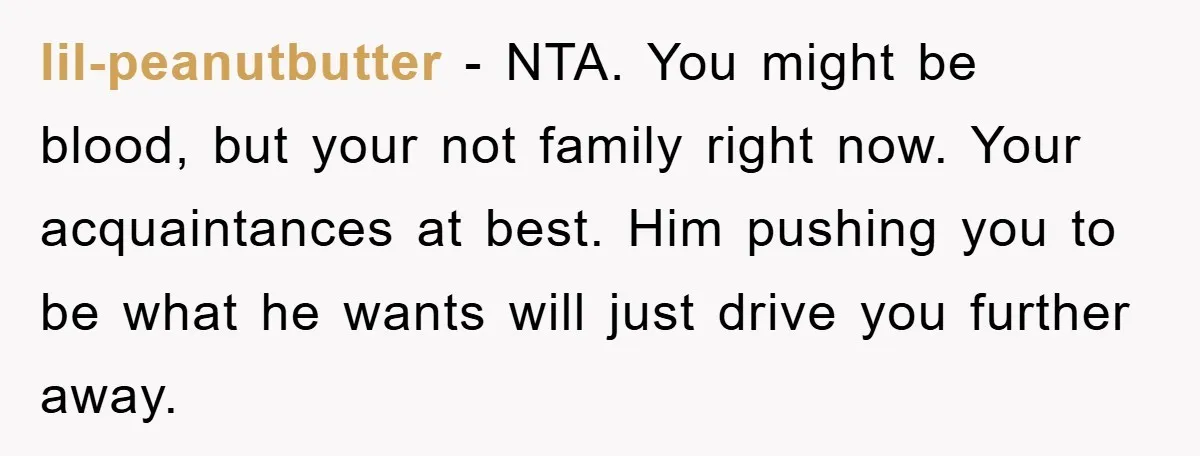 lil-peanutbutter − NTA. You might be blood, but your not family right now. Your acquaintances at best. Him pushing you to be what he wants will just drive you further...