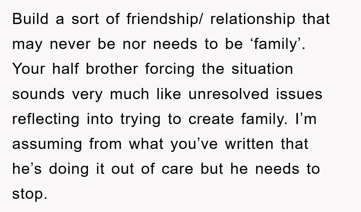 Build a sort of friendship/ relationship that may never be nor needs to be ‘family’. Your half brother forcing the situation sounds very much like unresolved issues reflecting into trying...