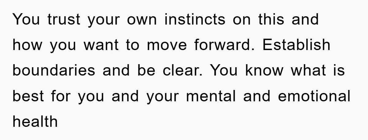 You trust your own instincts on this and how you want to move forward. Establish boundaries and be clear. You know what is best for you and your mental and...