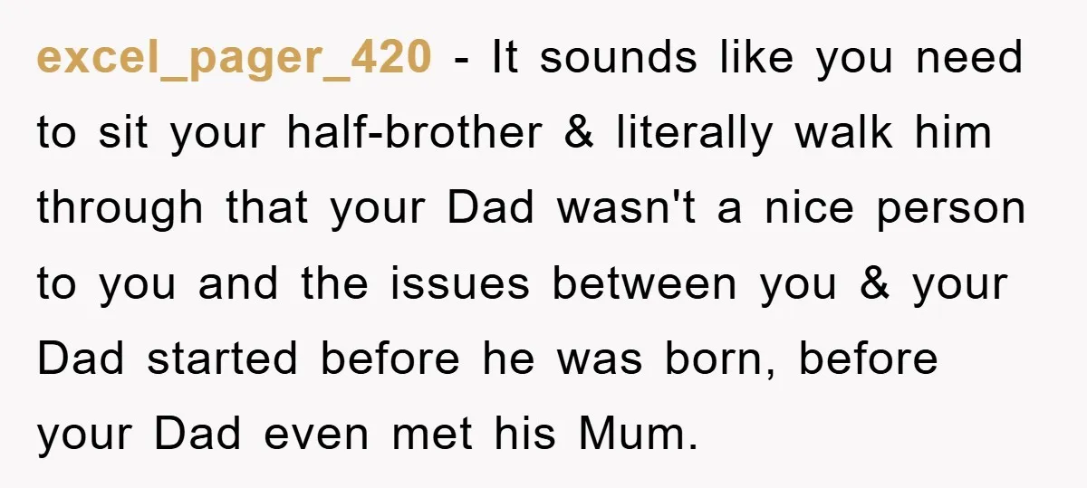 excel_pager_420 − It sounds like you need to sit your half-brother & literally walk him through that your Dad wasn't a nice person to you and the issues between you...