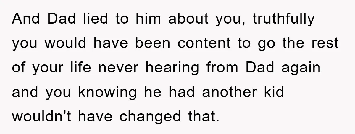 And Dad lied to him about you, truthfully you would have been content to go the rest of your life never hearing from Dad again and you knowing he had...