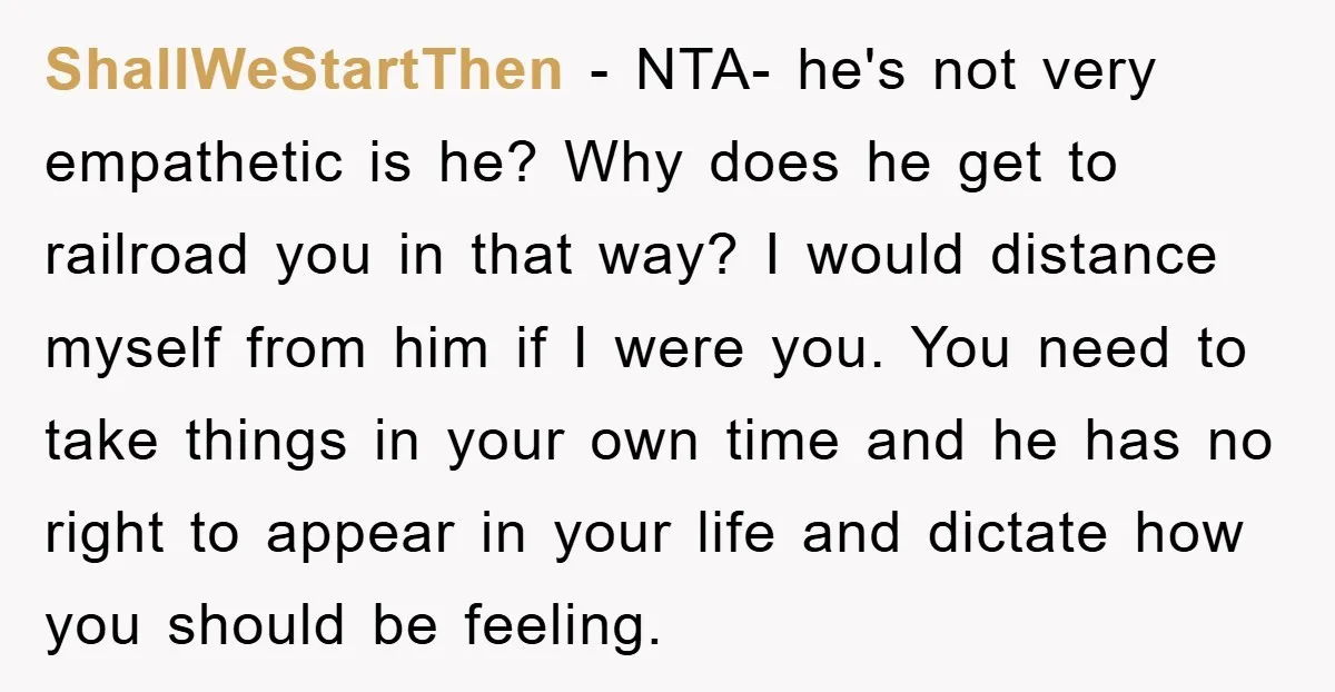 ShallWeStartThen − NTA- he's not very empathetic is he? Why does he get to railroad you in that way? I would distance myself from him if I were you. You...
