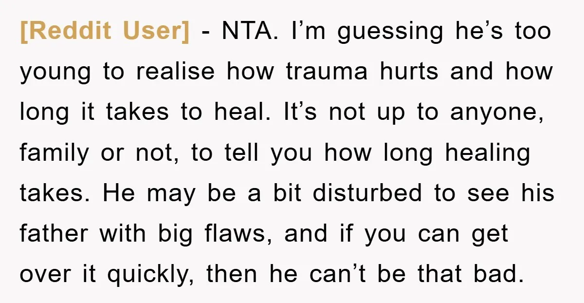 [Reddit User] − NTA. I’m guessing he’s too young to realise how trauma hurts and how long it takes to heal. It’s not up to anyone, family or not, to...