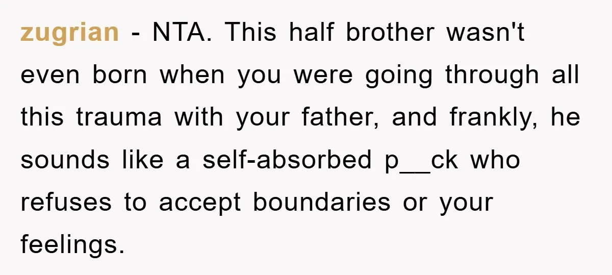 zugrian − NTA. This half brother wasn't even born when you were going through all this trauma with your father, and frankly, he sounds like a self-absorbed p__ck who refuses...