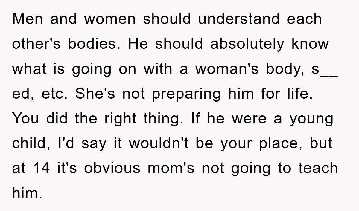 Men and women should understand each other's bodies. He should absolutely know what is going on with a woman's body, s__ ed, etc. She's not preparing him for life. You...