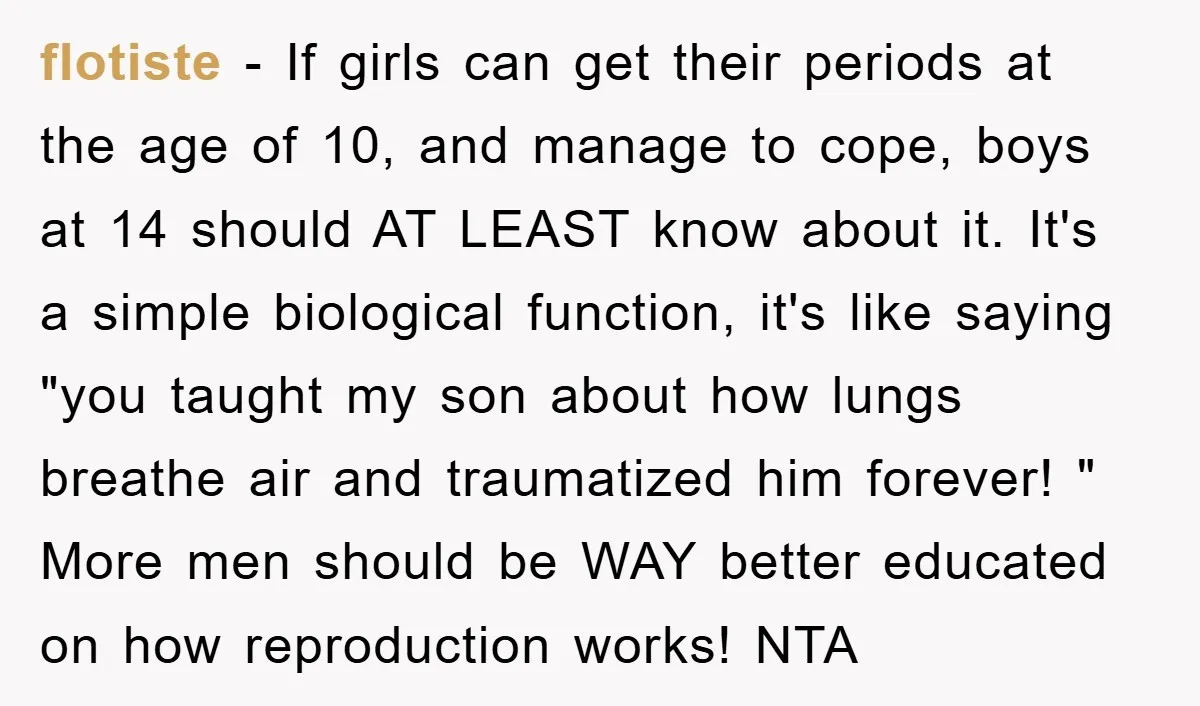 flotiste − If girls can get their periods at the age of 10, and manage to cope, boys at 14 should AT LEAST know about it. It's a simple biological...