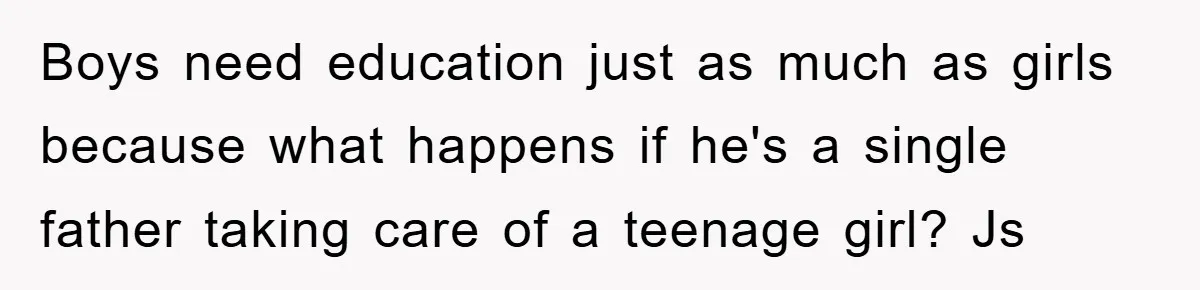 Boys need education just as much as girls because what happens if he's a single father taking care of a teenage girl? Js