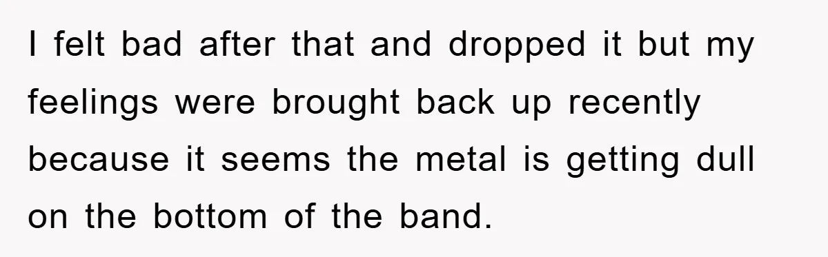 I felt bad after that and dropped it but my feelings were brought back up recently because it seems the metal is getting dull on the bottom of the band.