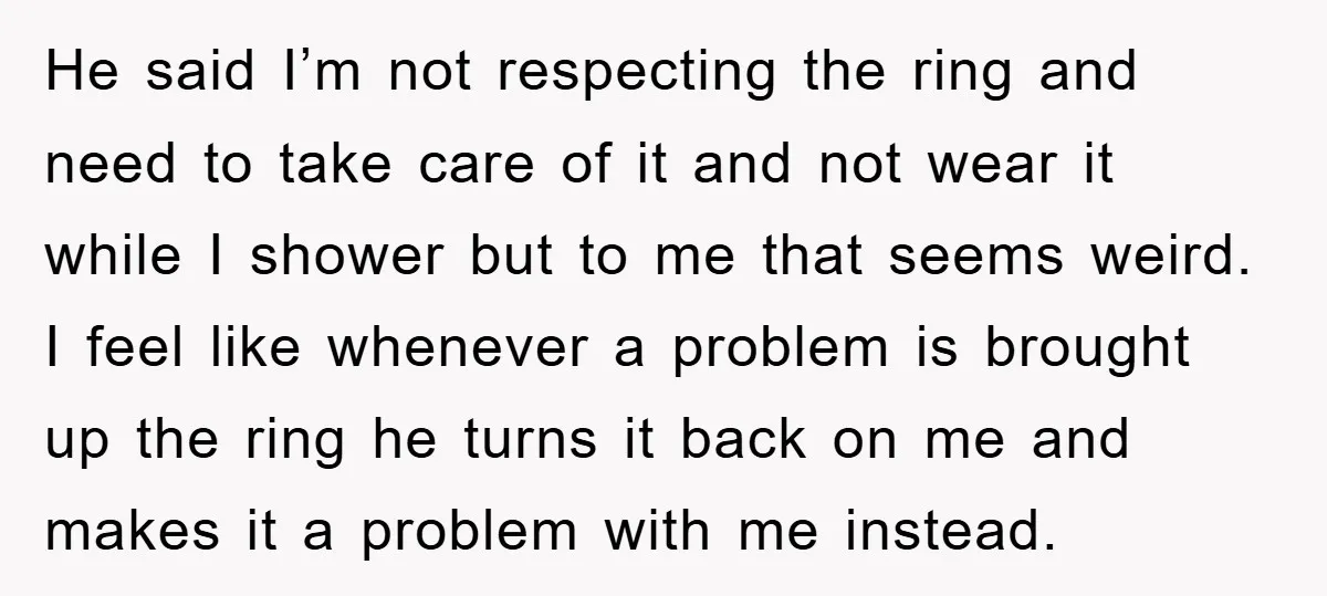 He said I’m not respecting the ring and need to take care of it and not wear it while I shower but to me that seems weird. I feel like...