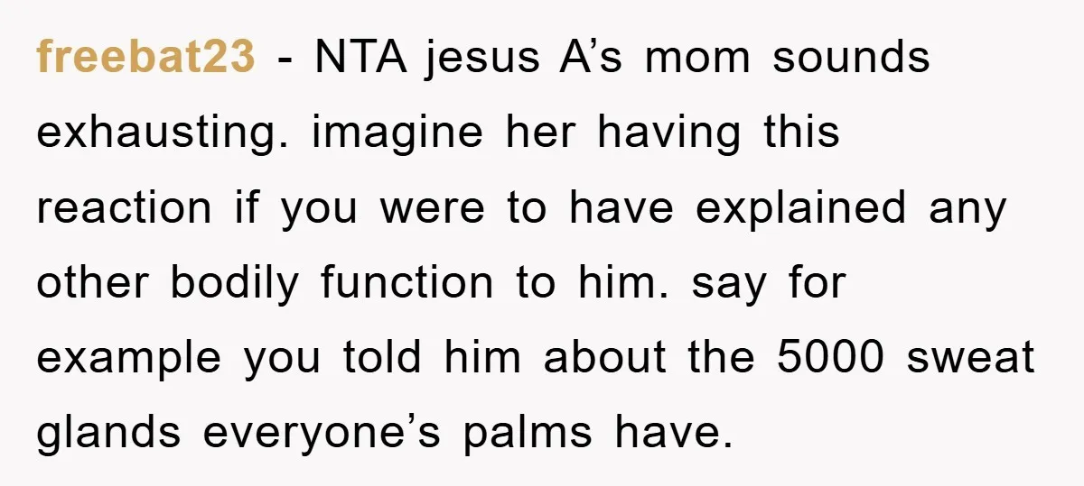 freebat23 − NTA jesus A’s mom sounds exhausting. imagine her having this reaction if you were to have explained any other bodily function to him. say for example you told...