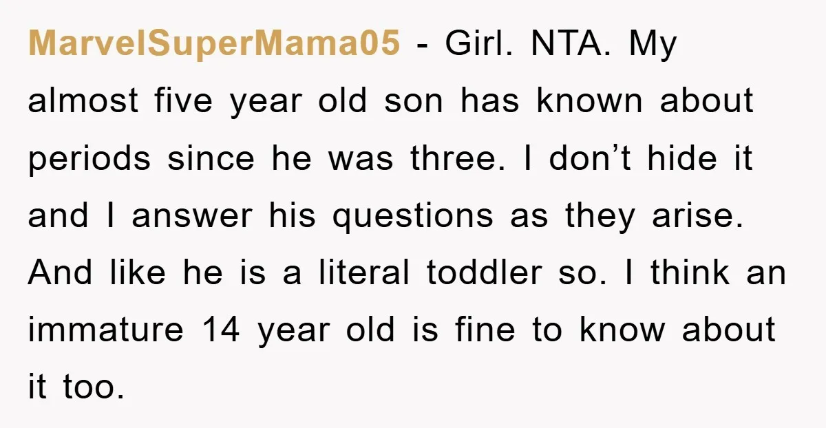 MarvelSuperMama05 − Girl. NTA. My almost five year old son has known about periods since he was three. I don’t hide it and I answer his questions as they arise....