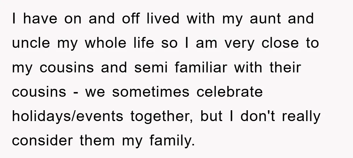 I have on and off lived with my aunt and uncle my whole life so I am very close to my cousins and semi familiar with their cousins - we...