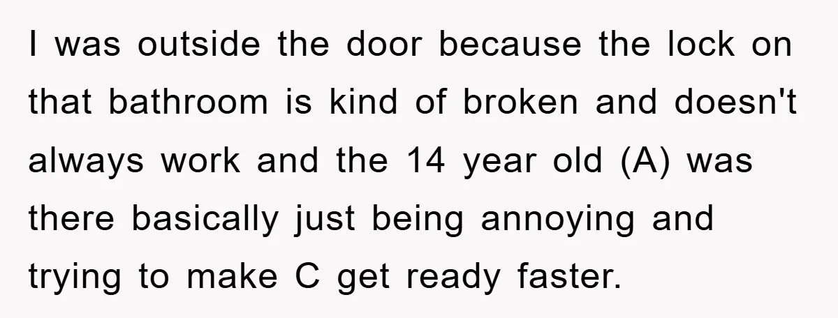 I was outside the door because the lock on that bathroom is kind of broken and doesn't always work and the 14 year old (A) was there basically just being...