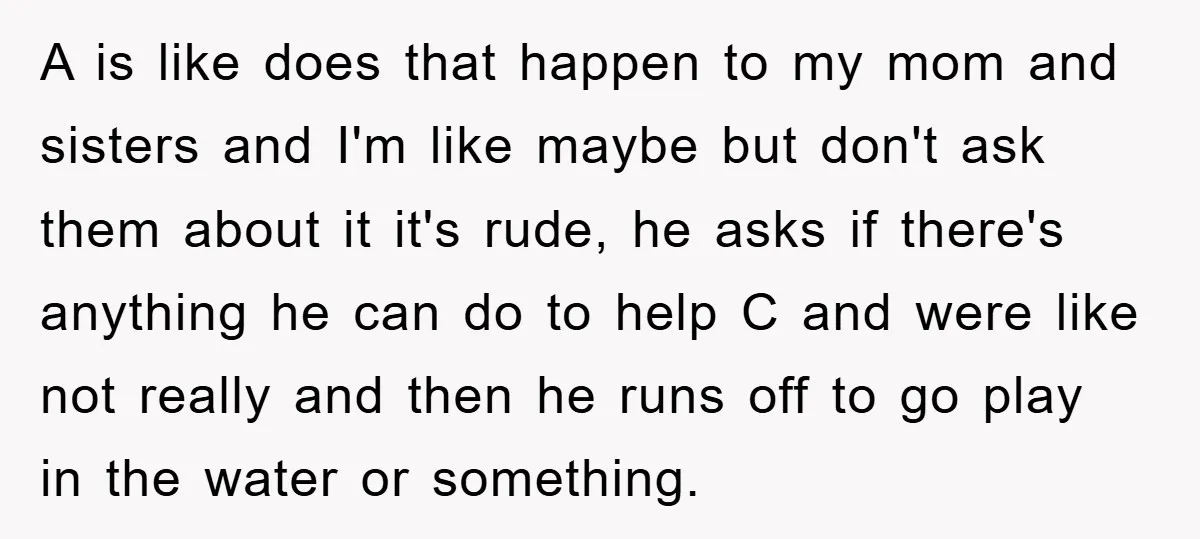 A is like does that happen to my mom and sisters and I'm like maybe but don't ask them about it it's rude, he asks if there's anything he can...