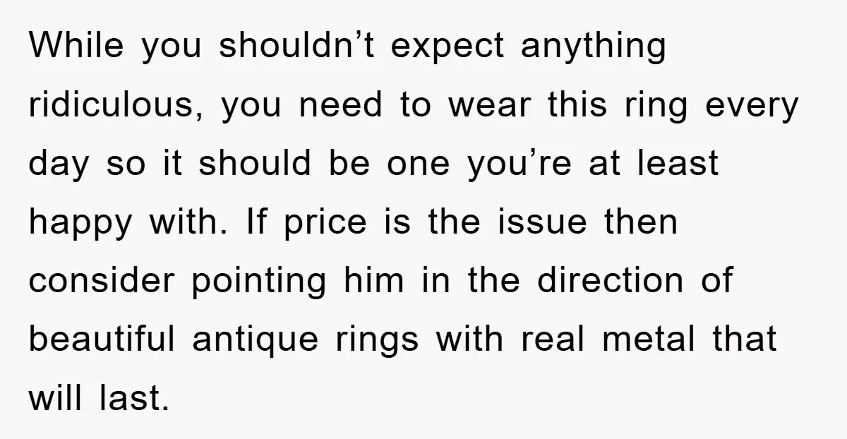 While you shouldn’t expect anything ridiculous, you need to wear this ring every day so it should be one you’re at least happy with. If price is the issue then...