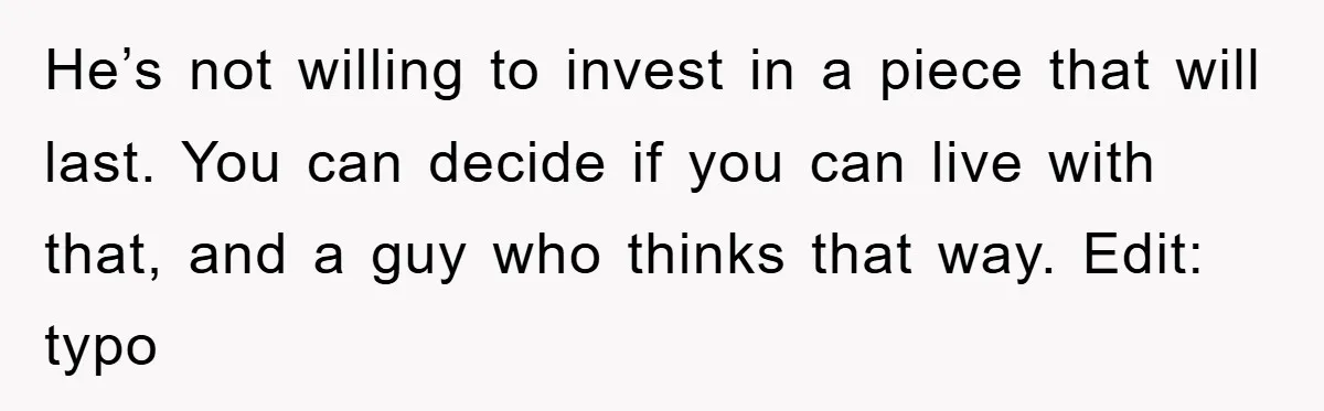 He’s not willing to invest in a piece that will last. You can decide if you can live with that, and a guy who thinks that way. Edit: typo
