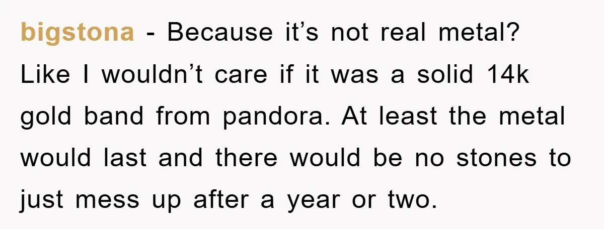 bigstona − Because it’s not real metal? Like I wouldn’t care if it was a solid 14k gold band from pandora. At least the metal would last and there would...