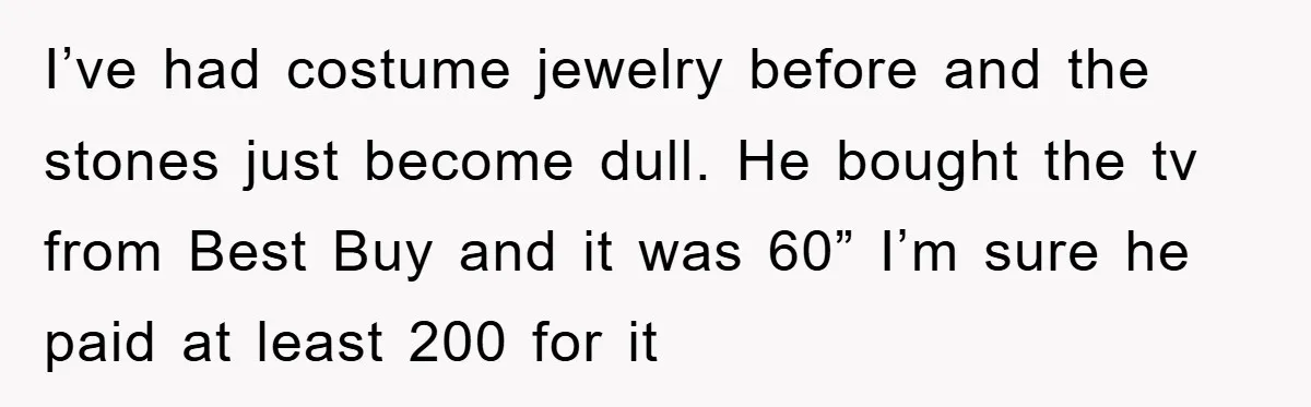 I’ve had costume jewelry before and the stones just become dull. He bought the tv from Best Buy and it was 60” I’m sure he paid at least 200 for...