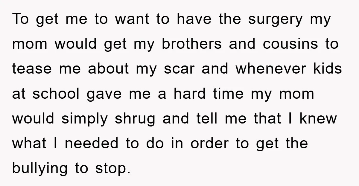 To get me to want to have the surgery my mom would get my brothers and cousins to tease me about my scar and whenever kids at school gave me...