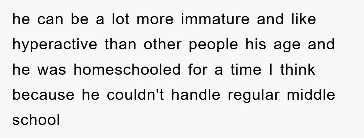 he can be a lot more immature and like hyperactive than other people his age and he was homeschooled for a time I think because he couldn't handle regular middle...