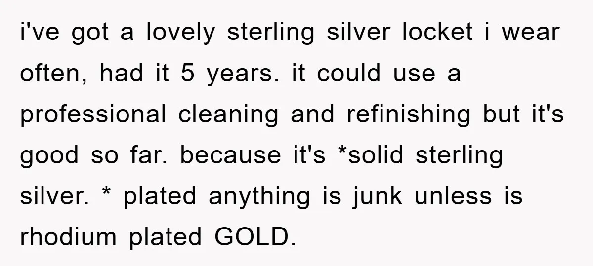 i've got a lovely sterling silver locket i wear often, had it 5 years. it could use a professional cleaning and refinishing but it's good so far. because it's *solid...