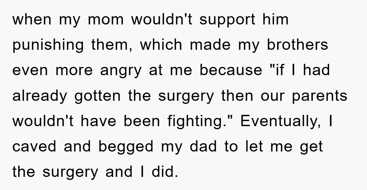 when my mom wouldn't support him punishing them, which made my brothers even more angry at me because "if I had already gotten the surgery then our parents wouldn't have...