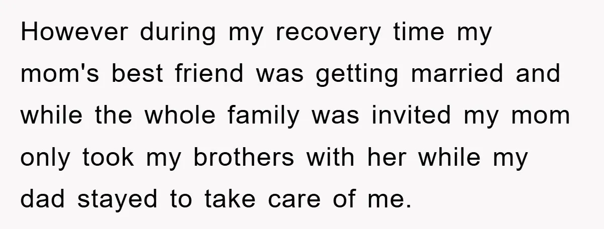 However during my recovery time my mom's best friend was getting married and while the whole family was invited my mom only took my brothers with her while my dad...