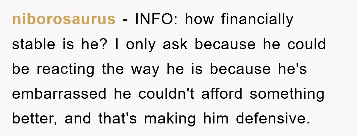 niborosaurus − INFO: how financially stable is he? I only ask because he could be reacting the way he is because he's embarrassed he couldn't afford something better, and that's...