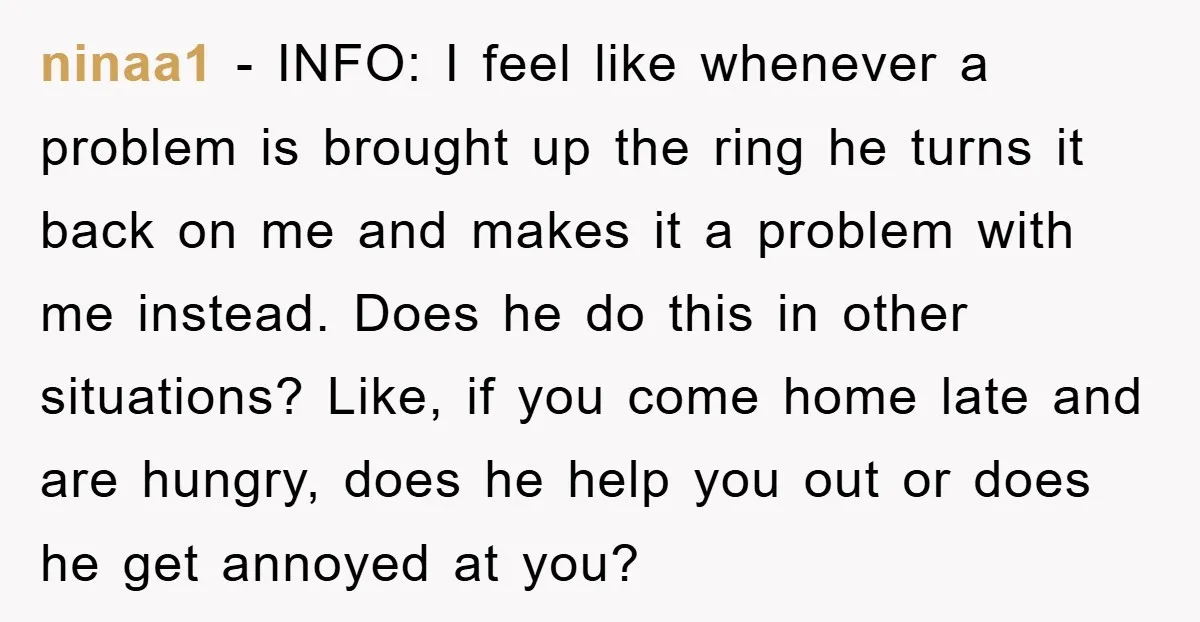 ninaa1 − INFO: I feel like whenever a problem is brought up the ring he turns it back on me and makes it a problem with me instead. Does he...