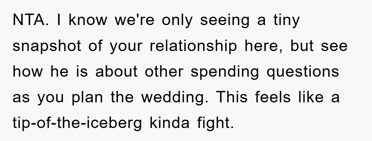 NTA. I know we're only seeing a tiny snapshot of your relationship here, but see how he is about other spending questions as you plan the wedding. This feels like...