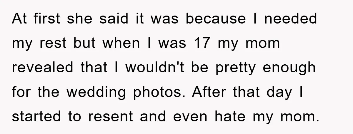 At first she said it was because I needed my rest but when I was 17 my mom revealed that I wouldn't be pretty enough for the wedding photos. After...
